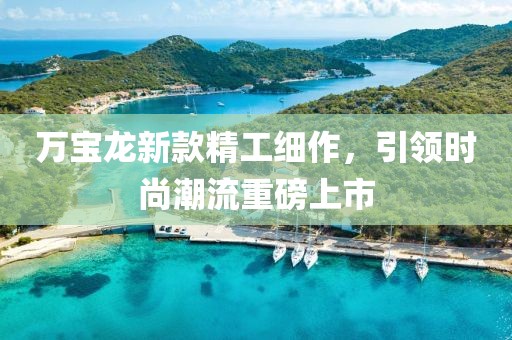 万宝龙新款精工细作，引领时尚潮流重磅上市