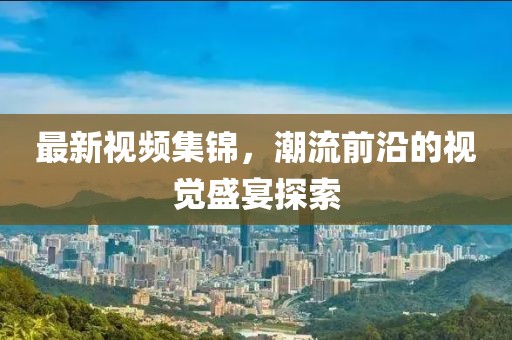 最新视频集锦，潮流前沿的视觉盛宴探索