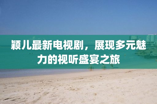 颖儿最新电视剧，展现多元魅力的视听盛宴之旅