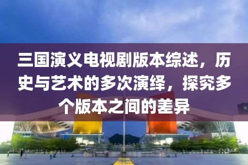 三国演义电视剧版本综述，历史与艺术的多次演绎，探究多个版本之间的差异