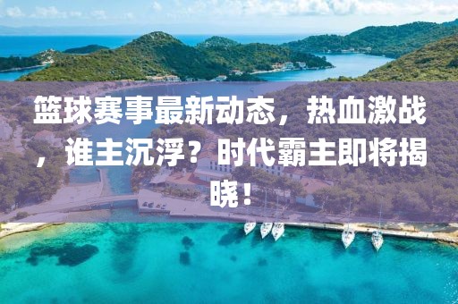 篮球赛事最新动态，热血激战，谁主沉浮？时代霸主即将揭晓！