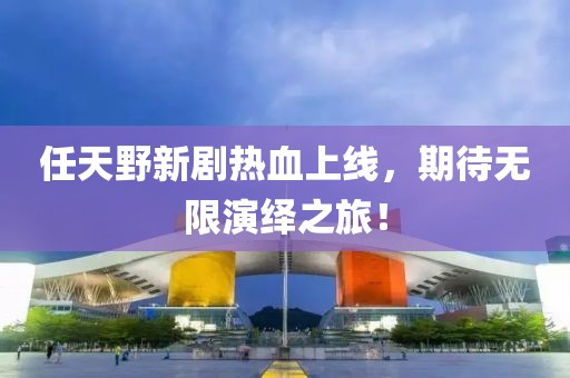 任天野新剧热血上线，期待无限演绎之旅！