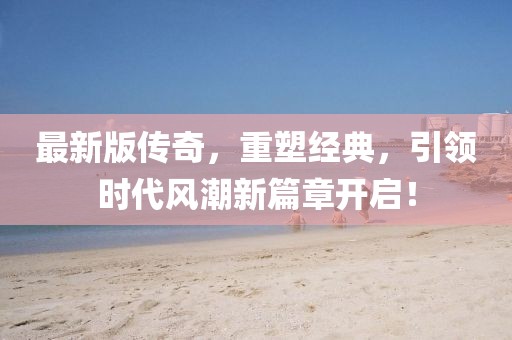 最新版传奇，重塑经典，引领时代风潮新篇章开启！