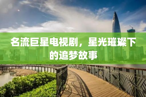 名流巨星电视剧，星光璀璨下的追梦故事