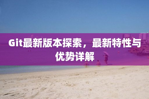 Git最新版本探索，最新特性与优势详解