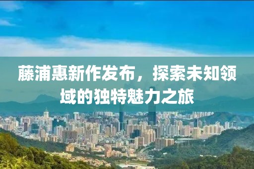 藤浦惠新作发布，探索未知领域的独特魅力之旅