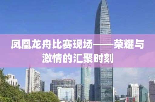 凤凰龙舟比赛现场——荣耀与激情的汇聚时刻
