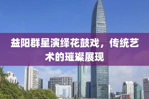 益阳群星演绎花鼓戏，传统艺术的璀璨展现