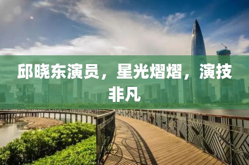邱晓东演员，星光熠熠，演技非凡