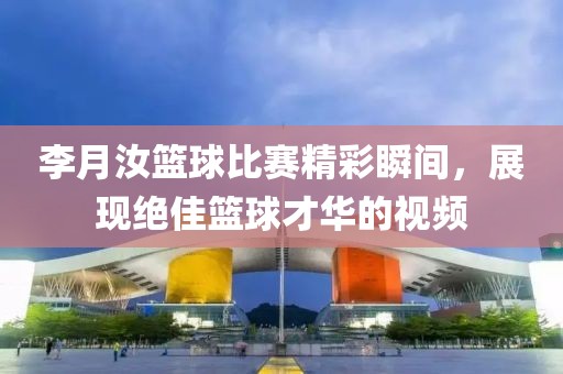 李月汝篮球比赛精彩瞬间，展现绝佳篮球才华的视频