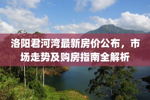 洛阳君河湾最新房价公布，市场走势及购房指南全解析