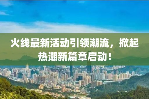 火线最新活动引领潮流，掀起热潮新篇章启动！
