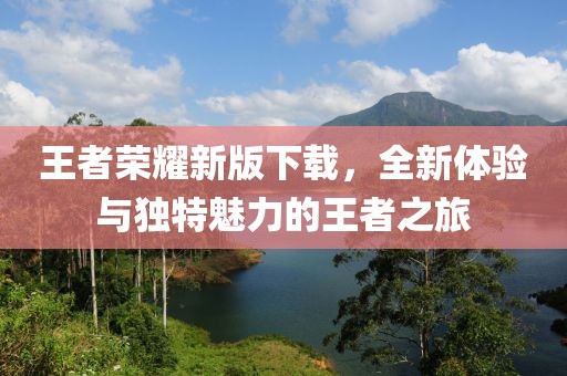 王者荣耀新版下载，全新体验与独特魅力的王者之旅
