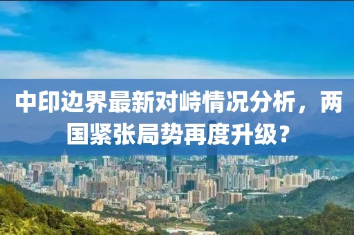 中印边界最新对峙情况分析，两国紧张局势再度升级？