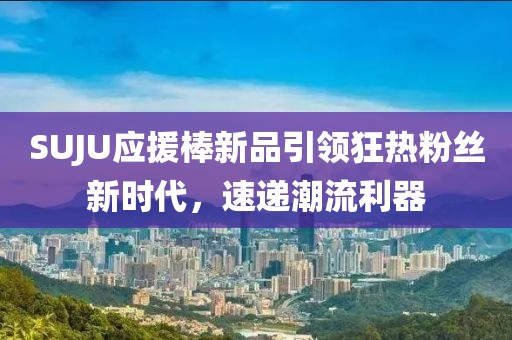 SUJU应援棒新品引领狂热粉丝新时代，速递潮流利器