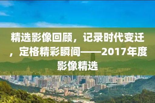 精选影像回顾，记录时代变迁，定格精彩瞬间——2017年度影像精选