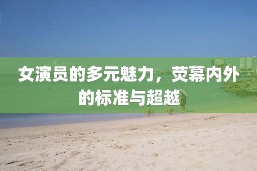 女演员的多元魅力，荧幕内外的标准与超越