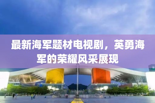 最新海军题材电视剧，英勇海军的荣耀风采展现