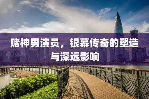 赌神男演员，银幕传奇的塑造与深远影响