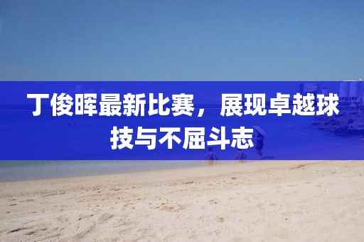 丁俊晖最新比赛，展现卓越球技与不屈斗志