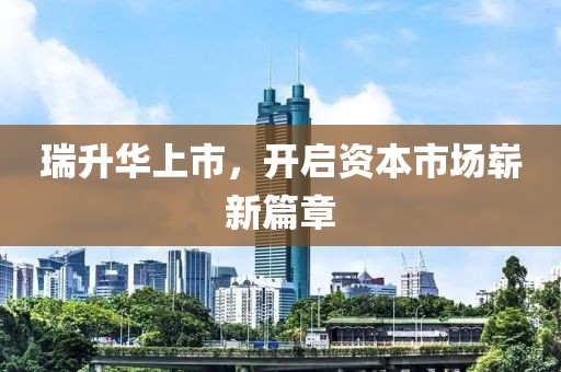 瑞升华上市，开启资本市场崭新篇章