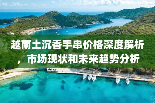越南土沉香手串价格深度解析，市场现状和未来趋势分析