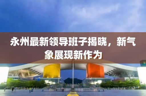 永州最新领导班子揭晓，新气象展现新作为