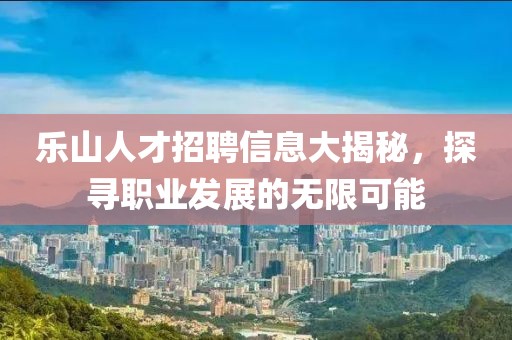 乐山人才招聘信息大揭秘，探寻职业发展的无限可能