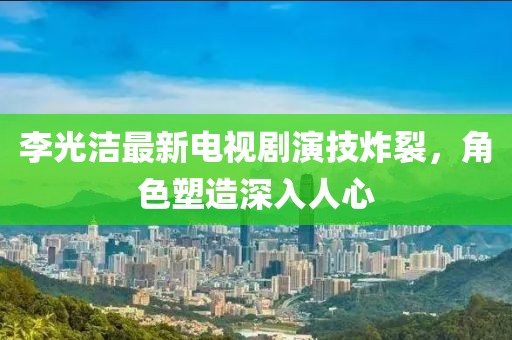 李光洁最新电视剧演技炸裂，角色塑造深入人心