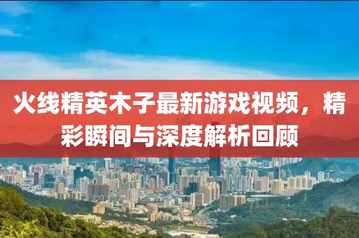 火线精英木子最新游戏视频，精彩瞬间与深度解析回顾