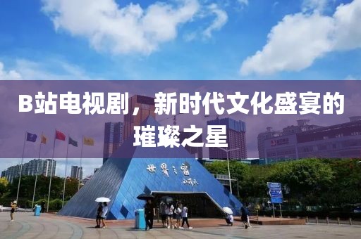 B站电视剧，新时代文化盛宴的璀璨之星