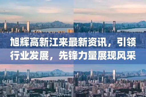 旭辉高新江来最新资讯，引领行业发展，先锋力量展现风采