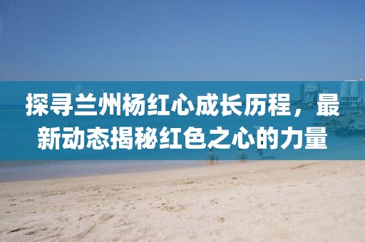 探寻兰州杨红心成长历程，最新动态揭秘红色之心的力量
