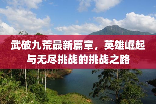 武破九荒最新篇章，英雄崛起与无尽挑战的挑战之路