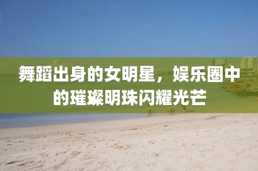 舞蹈出身的女明星，娱乐圈中的璀璨明珠闪耀光芒