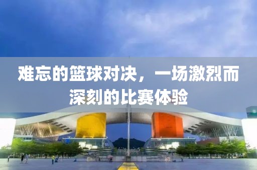 难忘的篮球对决，一场激烈而深刻的比赛体验