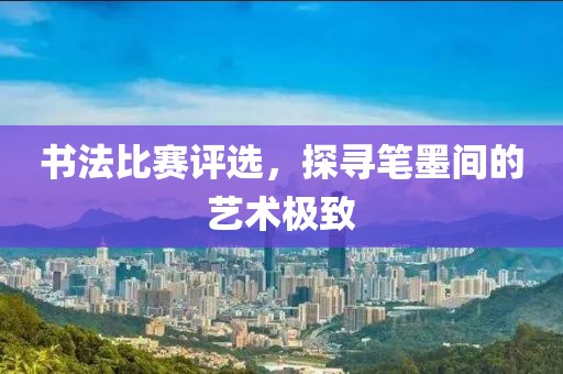 书法比赛评选，探寻笔墨间的艺术极致