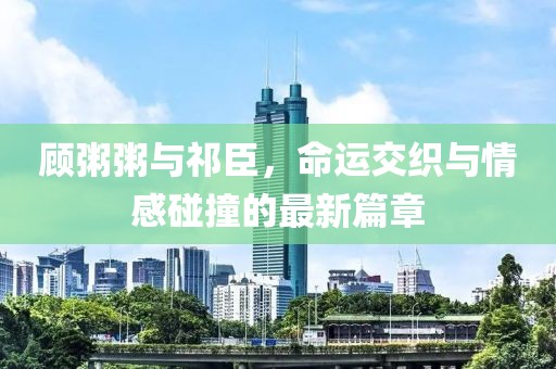 顾粥粥与祁臣，命运交织与情感碰撞的最新篇章