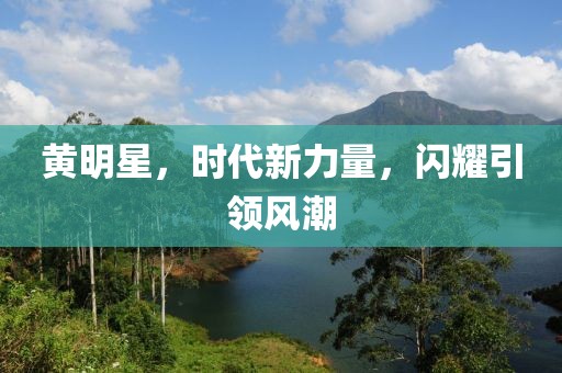 黄明星，时代新力量，闪耀引领风潮