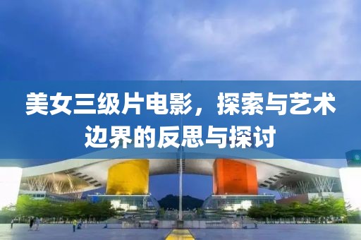 美女三级片电影，探索与艺术边界的反思与探讨