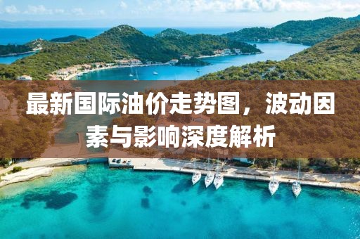 最新国际油价走势图，波动因素与影响深度解析