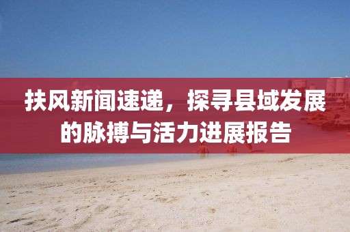 扶风新闻速递，探寻县域发展的脉搏与活力进展报告
