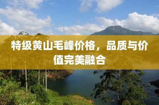 特级黄山毛峰价格，品质与价值完美融合