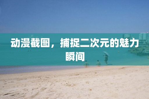 动漫截图，捕捉二次元的魅力瞬间