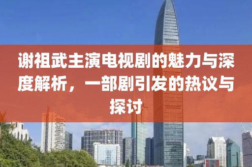谢祖武主演电视剧的魅力与深度解析，一部剧引发的热议与探讨