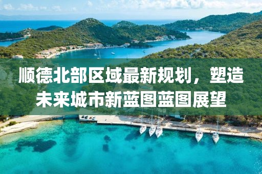 顺德北部区域最新规划，塑造未来城市新蓝图蓝图展望