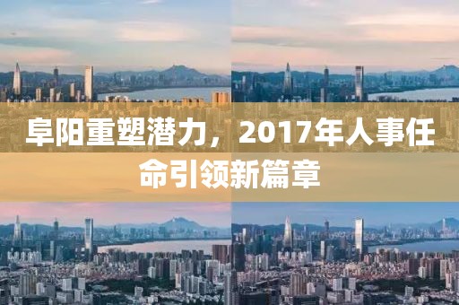阜阳重塑潜力，2017年人事任命引领新篇章