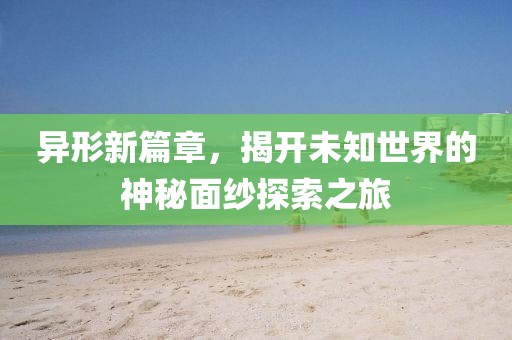 异形新篇章，揭开未知世界的神秘面纱探索之旅