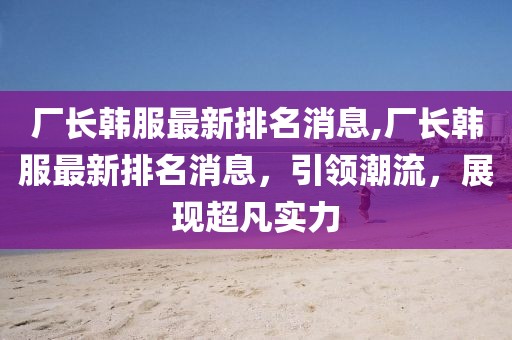 厂长韩服最新排名消息,厂长韩服最新排名消息，引领潮流，展现超凡实力
