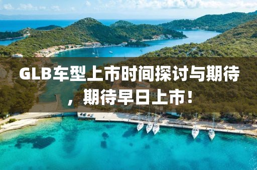 GLB车型上市时间探讨与期待，期待早日上市！